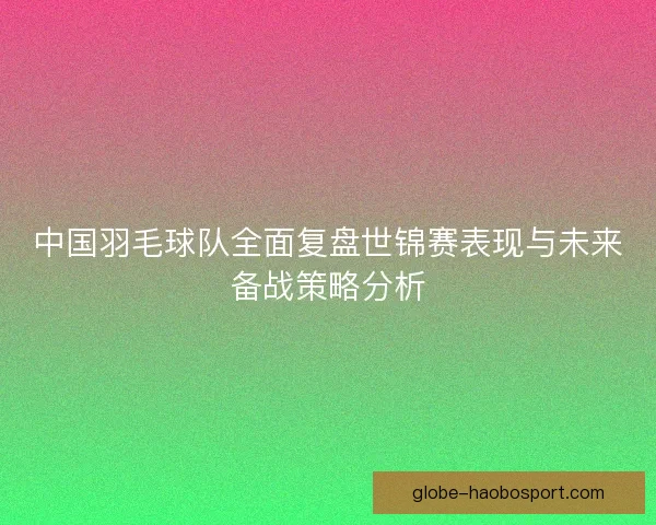 中国羽毛球队全面复盘世锦赛表现与未来备战策略分析