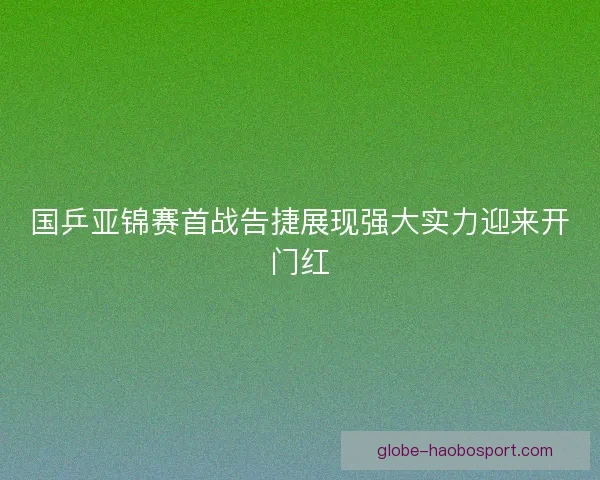 国乒亚锦赛首战告捷展现强大实力迎来开门红 国乒亚锦赛首战告捷展现强大实力迎来开门红