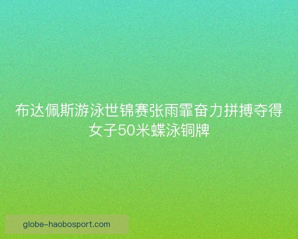布达佩斯游泳世锦赛张雨霏奋力拼搏夺得女子50米蝶泳铜牌 布达佩斯游泳世锦赛张雨霏奋力拼搏夺得女子50米蝶泳铜牌