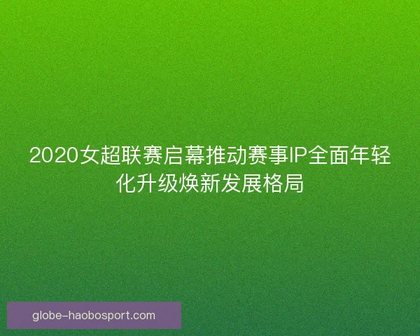2020女超联赛启幕推动赛事IP全面年轻化升级焕新发展格局