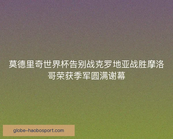 莫德里奇世界杯告别战克罗地亚战胜摩洛哥荣获季军圆满谢幕