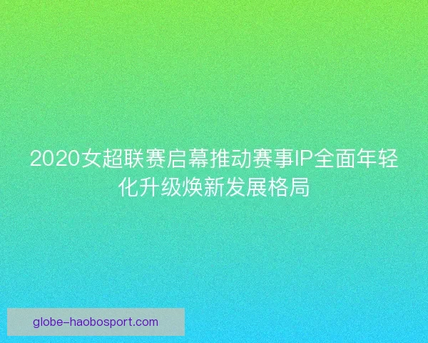 2020女超联赛启幕推动赛事IP全面年轻化升级焕新发展格局