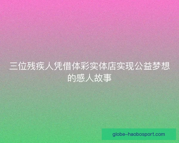 三位残疾人凭借体彩实体店实现公益梦想的感人故事