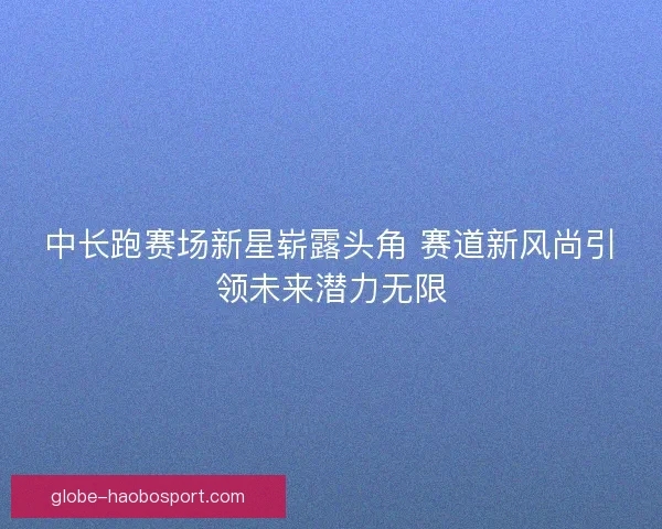 中长跑赛场新星崭露头角 赛道新风尚引领未来潜力无限