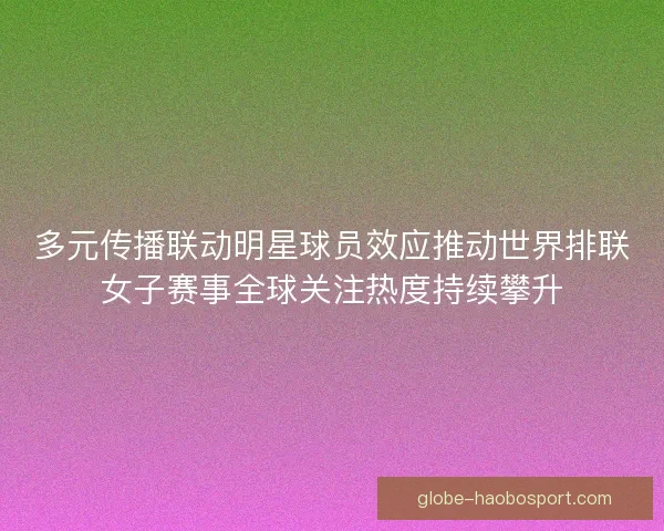 多元传播联动明星球员效应推动世界排联女子赛事全球关注热度持续攀升
