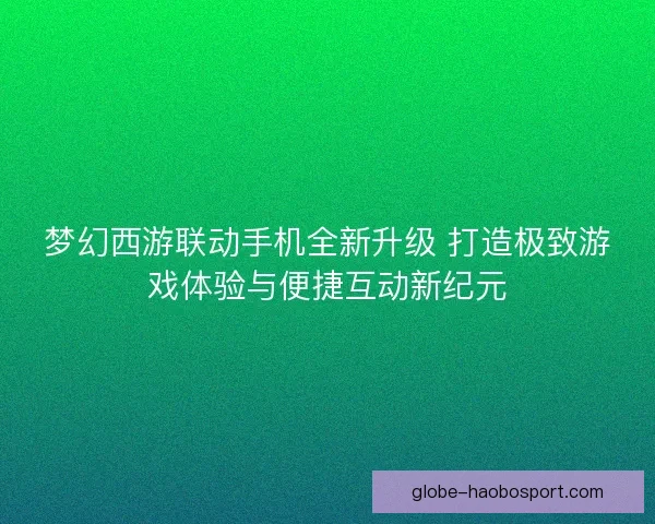 梦幻西游联动手机全新升级 打造极致游戏体验与便捷互动新纪元
