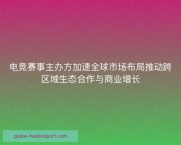 电竞赛事主办方加速全球市场布局推动跨区域生态合作与商业增长