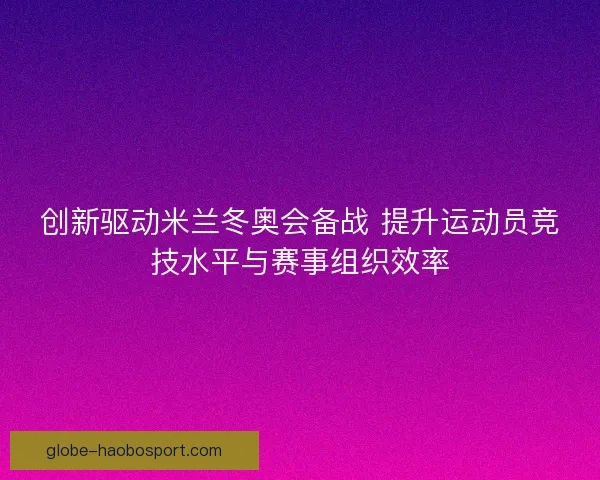 创新驱动米兰冬奥会备战 提升运动员竞技水平与赛事组织效率