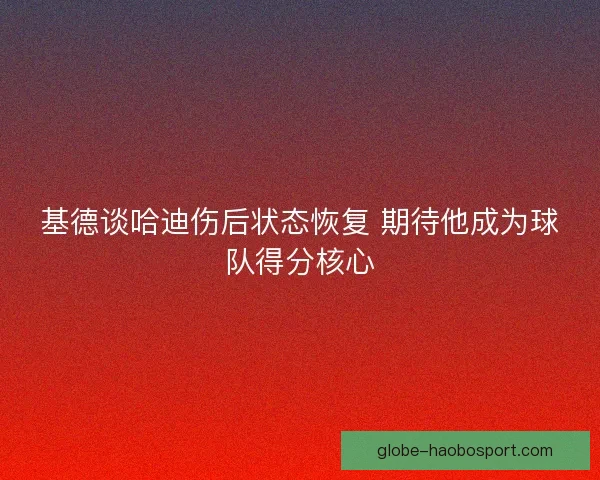 基德谈哈迪伤后状态恢复 期待他成为球队得分核心