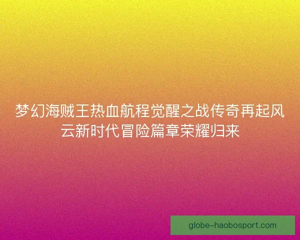 梦幻海贼王热血航程觉醒之战传奇再起风云新时代冒险篇章荣耀归来