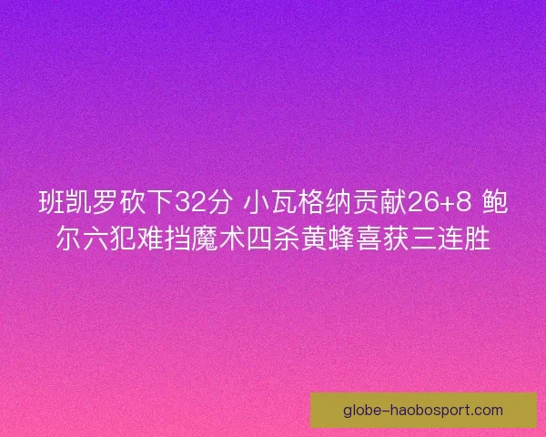 班凯罗砍下32分 小瓦格纳贡献26+8 鲍尔六犯难挡魔术四杀黄蜂喜获三连胜