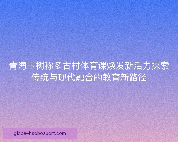 青海玉树称多古村体育课焕发新活力探索传统与现代融合的教育新路径 青海玉树称多古村体育课焕发新活力探索传统与现代融合的教育新路径