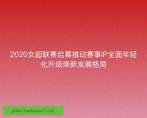 2020女超联赛启幕推动赛事IP全面年轻化升级焕新发展格局 2020女超联赛启幕推动赛事IP全面年轻化升级焕新发展格局