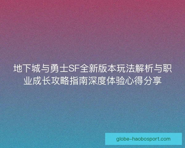 地下城与勇士SF全新版本玩法解析与职业成长攻略指南深度体验心得分享 地下城与勇士SF全新版本玩法解析与职业成长攻略指南深度体验心得分享
